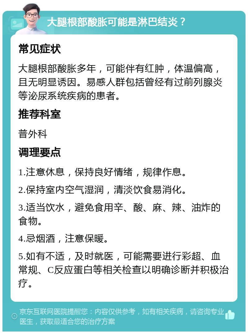 大腿根部酸胀可能是淋巴结炎？ 常见症状 大腿根部酸胀多年，可能伴有红肿，体温偏高，且无明显诱因。易感人群包括曾经有过前列腺炎等泌尿系统疾病的患者。 推荐科室 普外科 调理要点 1.注意休息，保持良好情绪，规律作息。 2.保持室内空气湿润，清淡饮食易消化。 3.适当饮水，避免食用辛、酸、麻、辣、油炸的食物。 4.忌烟酒，注意保暖。 5.如有不适，及时就医，可能需要进行彩超、血常规、C反应蛋白等相关检查以明确诊断并积极治疗。