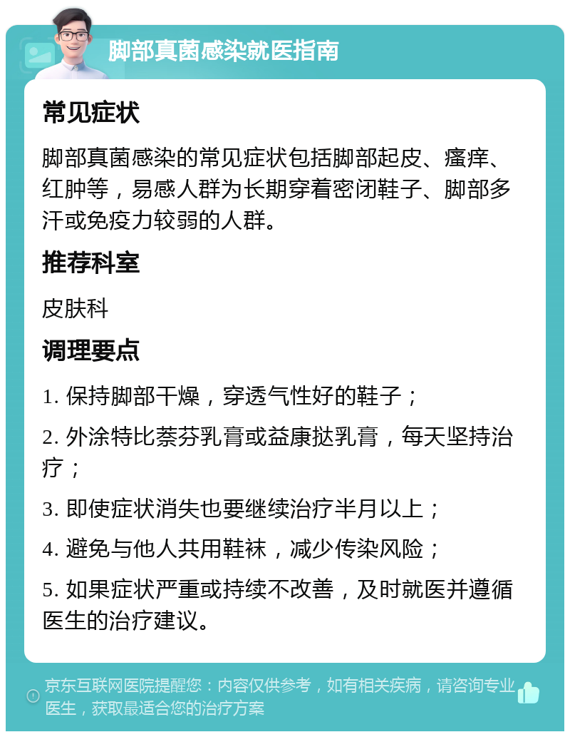 脚部真菌感染就医指南 常见症状 脚部真菌感染的常见症状包括脚部起皮、瘙痒、红肿等，易感人群为长期穿着密闭鞋子、脚部多汗或免疫力较弱的人群。 推荐科室 皮肤科 调理要点 1. 保持脚部干燥，穿透气性好的鞋子； 2. 外涂特比萘芬乳膏或益康挞乳膏，每天坚持治疗； 3. 即使症状消失也要继续治疗半月以上； 4. 避免与他人共用鞋袜，减少传染风险； 5. 如果症状严重或持续不改善，及时就医并遵循医生的治疗建议。