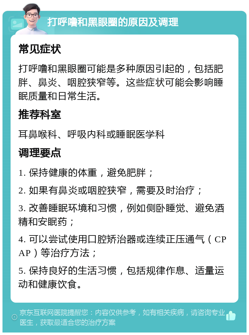 打呼噜和黑眼圈的原因及调理 常见症状 打呼噜和黑眼圈可能是多种原因引起的，包括肥胖、鼻炎、咽腔狭窄等。这些症状可能会影响睡眠质量和日常生活。 推荐科室 耳鼻喉科、呼吸内科或睡眠医学科 调理要点 1. 保持健康的体重，避免肥胖； 2. 如果有鼻炎或咽腔狭窄，需要及时治疗； 3. 改善睡眠环境和习惯，例如侧卧睡觉、避免酒精和安眠药； 4. 可以尝试使用口腔矫治器或连续正压通气（CPAP）等治疗方法； 5. 保持良好的生活习惯，包括规律作息、适量运动和健康饮食。