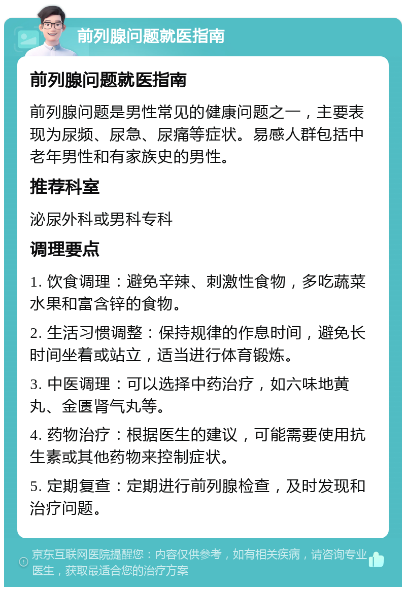 前列腺问题就医指南 前列腺问题就医指南 前列腺问题是男性常见的健康问题之一，主要表现为尿频、尿急、尿痛等症状。易感人群包括中老年男性和有家族史的男性。 推荐科室 泌尿外科或男科专科 调理要点 1. 饮食调理：避免辛辣、刺激性食物，多吃蔬菜水果和富含锌的食物。 2. 生活习惯调整：保持规律的作息时间，避免长时间坐着或站立，适当进行体育锻炼。 3. 中医调理：可以选择中药治疗，如六味地黄丸、金匮肾气丸等。 4. 药物治疗：根据医生的建议，可能需要使用抗生素或其他药物来控制症状。 5. 定期复查：定期进行前列腺检查，及时发现和治疗问题。