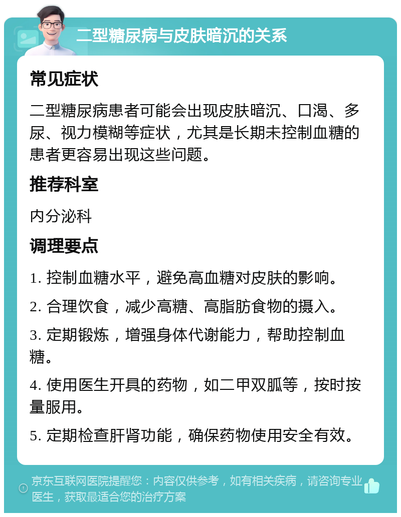 二型糖尿病与皮肤暗沉的关系 常见症状 二型糖尿病患者可能会出现皮肤暗沉、口渴、多尿、视力模糊等症状，尤其是长期未控制血糖的患者更容易出现这些问题。 推荐科室 内分泌科 调理要点 1. 控制血糖水平，避免高血糖对皮肤的影响。 2. 合理饮食，减少高糖、高脂肪食物的摄入。 3. 定期锻炼，增强身体代谢能力，帮助控制血糖。 4. 使用医生开具的药物，如二甲双胍等，按时按量服用。 5. 定期检查肝肾功能，确保药物使用安全有效。