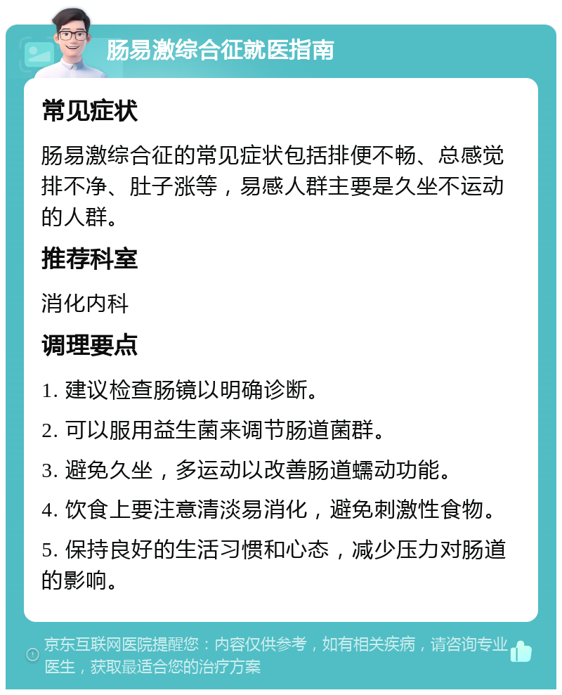 肠易激综合征就医指南 常见症状 肠易激综合征的常见症状包括排便不畅、总感觉排不净、肚子涨等，易感人群主要是久坐不运动的人群。 推荐科室 消化内科 调理要点 1. 建议检查肠镜以明确诊断。 2. 可以服用益生菌来调节肠道菌群。 3. 避免久坐，多运动以改善肠道蠕动功能。 4. 饮食上要注意清淡易消化，避免刺激性食物。 5. 保持良好的生活习惯和心态，减少压力对肠道的影响。