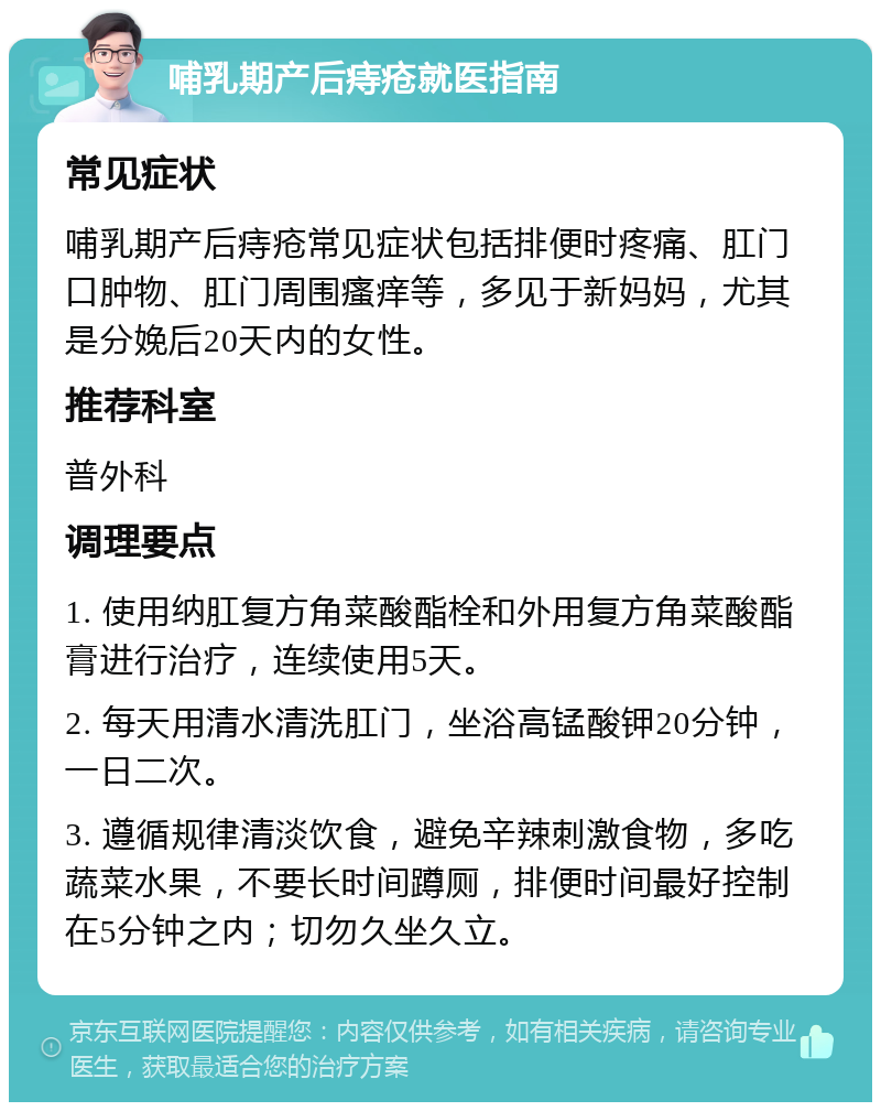 哺乳期产后痔疮就医指南 常见症状 哺乳期产后痔疮常见症状包括排便时疼痛、肛门口肿物、肛门周围瘙痒等，多见于新妈妈，尤其是分娩后20天内的女性。 推荐科室 普外科 调理要点 1. 使用纳肛复方角菜酸酯栓和外用复方角菜酸酯膏进行治疗，连续使用5天。 2. 每天用清水清洗肛门，坐浴高锰酸钾20分钟，一日二次。 3. 遵循规律清淡饮食，避免辛辣刺激食物，多吃蔬菜水果，不要长时间蹲厕，排便时间最好控制在5分钟之内；切勿久坐久立。