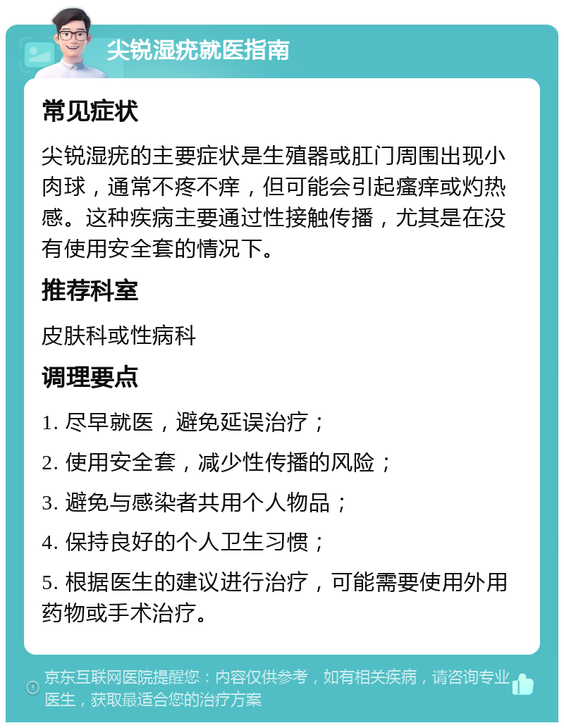 尖锐湿疣就医指南 常见症状 尖锐湿疣的主要症状是生殖器或肛门周围出现小肉球，通常不疼不痒，但可能会引起瘙痒或灼热感。这种疾病主要通过性接触传播，尤其是在没有使用安全套的情况下。 推荐科室 皮肤科或性病科 调理要点 1. 尽早就医，避免延误治疗； 2. 使用安全套，减少性传播的风险； 3. 避免与感染者共用个人物品； 4. 保持良好的个人卫生习惯； 5. 根据医生的建议进行治疗，可能需要使用外用药物或手术治疗。