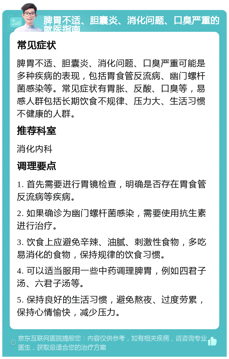 脾胃不适、胆囊炎、消化问题、口臭严重的就医指南 常见症状 脾胃不适、胆囊炎、消化问题、口臭严重可能是多种疾病的表现，包括胃食管反流病、幽门螺杆菌感染等。常见症状有胃胀、反酸、口臭等，易感人群包括长期饮食不规律、压力大、生活习惯不健康的人群。 推荐科室 消化内科 调理要点 1. 首先需要进行胃镜检查，明确是否存在胃食管反流病等疾病。 2. 如果确诊为幽门螺杆菌感染，需要使用抗生素进行治疗。 3. 饮食上应避免辛辣、油腻、刺激性食物，多吃易消化的食物，保持规律的饮食习惯。 4. 可以适当服用一些中药调理脾胃，例如四君子汤、六君子汤等。 5. 保持良好的生活习惯，避免熬夜、过度劳累，保持心情愉快，减少压力。