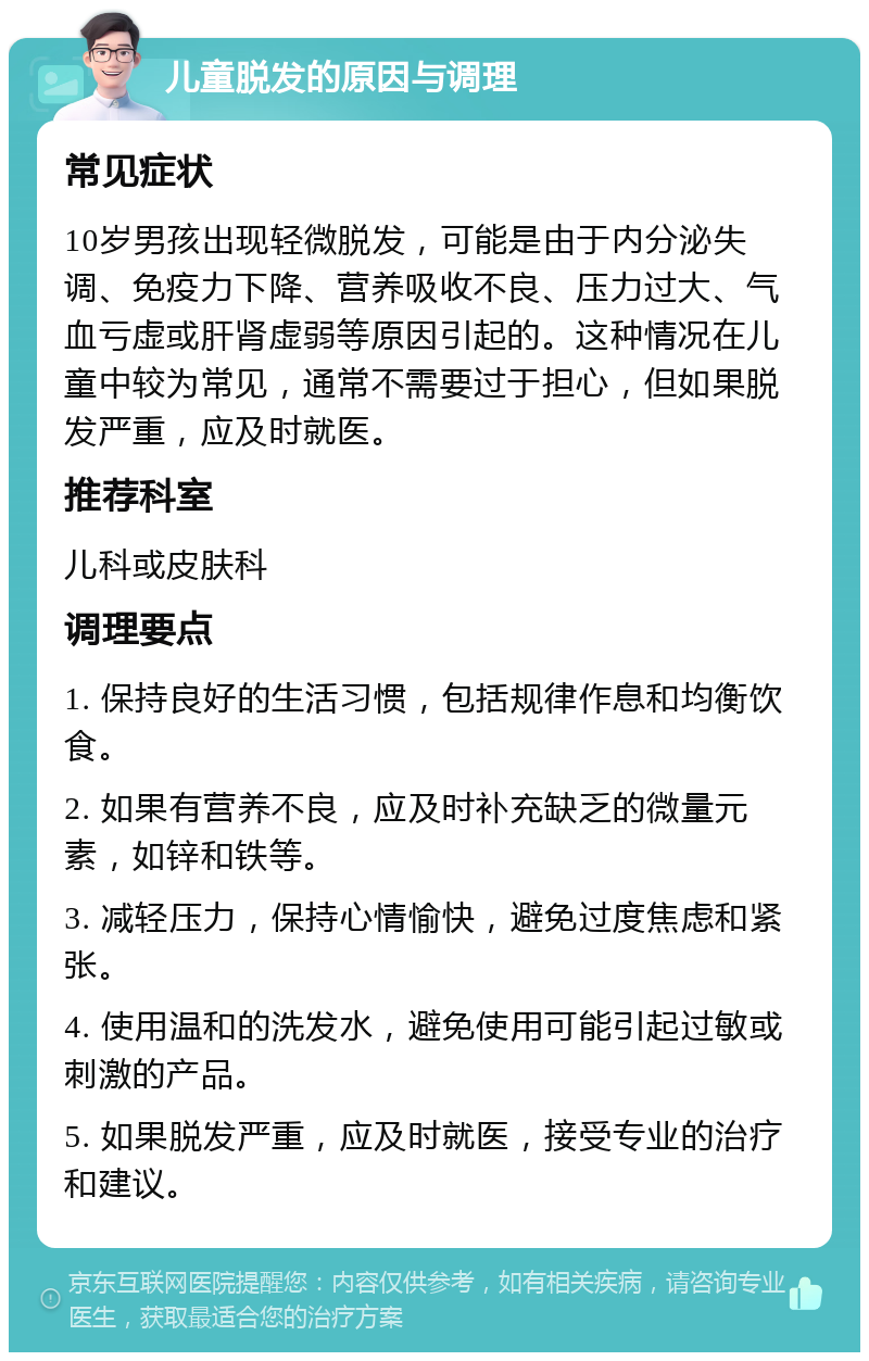 儿童脱发的原因与调理 常见症状 10岁男孩出现轻微脱发，可能是由于内分泌失调、免疫力下降、营养吸收不良、压力过大、气血亏虚或肝肾虚弱等原因引起的。这种情况在儿童中较为常见，通常不需要过于担心，但如果脱发严重，应及时就医。 推荐科室 儿科或皮肤科 调理要点 1. 保持良好的生活习惯，包括规律作息和均衡饮食。 2. 如果有营养不良，应及时补充缺乏的微量元素，如锌和铁等。 3. 减轻压力，保持心情愉快，避免过度焦虑和紧张。 4. 使用温和的洗发水，避免使用可能引起过敏或刺激的产品。 5. 如果脱发严重，应及时就医，接受专业的治疗和建议。