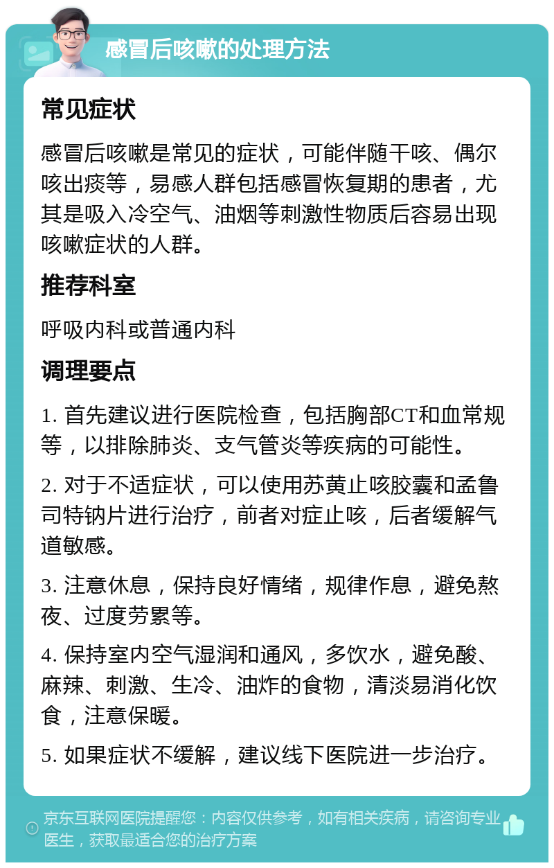 感冒后咳嗽的处理方法 常见症状 感冒后咳嗽是常见的症状，可能伴随干咳、偶尔咳出痰等，易感人群包括感冒恢复期的患者，尤其是吸入冷空气、油烟等刺激性物质后容易出现咳嗽症状的人群。 推荐科室 呼吸内科或普通内科 调理要点 1. 首先建议进行医院检查，包括胸部CT和血常规等，以排除肺炎、支气管炎等疾病的可能性。 2. 对于不适症状，可以使用苏黄止咳胶囊和孟鲁司特钠片进行治疗，前者对症止咳，后者缓解气道敏感。 3. 注意休息，保持良好情绪，规律作息，避免熬夜、过度劳累等。 4. 保持室内空气湿润和通风，多饮水，避免酸、麻辣、刺激、生冷、油炸的食物，清淡易消化饮食，注意保暖。 5. 如果症状不缓解，建议线下医院进一步治疗。