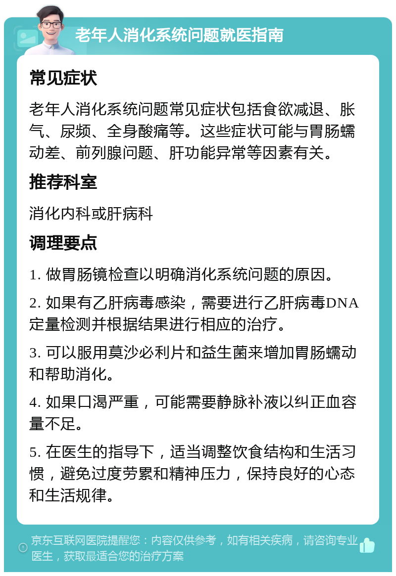 老年人消化系统问题就医指南 常见症状 老年人消化系统问题常见症状包括食欲减退、胀气、尿频、全身酸痛等。这些症状可能与胃肠蠕动差、前列腺问题、肝功能异常等因素有关。 推荐科室 消化内科或肝病科 调理要点 1. 做胃肠镜检查以明确消化系统问题的原因。 2. 如果有乙肝病毒感染，需要进行乙肝病毒DNA定量检测并根据结果进行相应的治疗。 3. 可以服用莫沙必利片和益生菌来增加胃肠蠕动和帮助消化。 4. 如果口渴严重，可能需要静脉补液以纠正血容量不足。 5. 在医生的指导下，适当调整饮食结构和生活习惯，避免过度劳累和精神压力，保持良好的心态和生活规律。