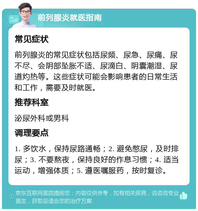 前列腺炎就医指南 常见症状 前列腺炎的常见症状包括尿频、尿急、尿痛、尿不尽、会阴部坠胀不适、尿滴白、阴囊潮湿、尿道灼热等。这些症状可能会影响患者的日常生活和工作，需要及时就医。 推荐科室 泌尿外科或男科 调理要点 1. 多饮水，保持尿路通畅；2. 避免憋尿，及时排尿；3. 不要熬夜，保持良好的作息习惯；4. 适当运动，增强体质；5. 遵医嘱服药，按时复诊。