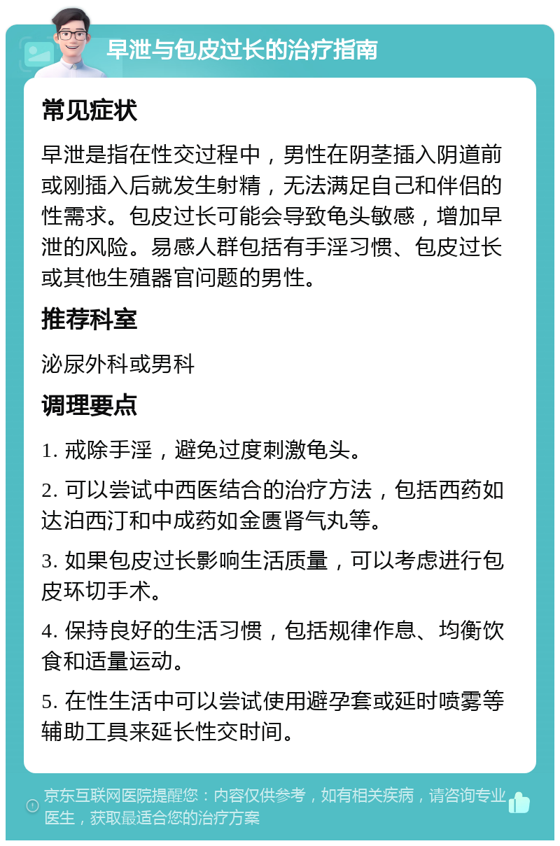 早泄与包皮过长的治疗指南 常见症状 早泄是指在性交过程中，男性在阴茎插入阴道前或刚插入后就发生射精，无法满足自己和伴侣的性需求。包皮过长可能会导致龟头敏感，增加早泄的风险。易感人群包括有手淫习惯、包皮过长或其他生殖器官问题的男性。 推荐科室 泌尿外科或男科 调理要点 1. 戒除手淫，避免过度刺激龟头。 2. 可以尝试中西医结合的治疗方法，包括西药如达泊西汀和中成药如金匮肾气丸等。 3. 如果包皮过长影响生活质量，可以考虑进行包皮环切手术。 4. 保持良好的生活习惯，包括规律作息、均衡饮食和适量运动。 5. 在性生活中可以尝试使用避孕套或延时喷雾等辅助工具来延长性交时间。