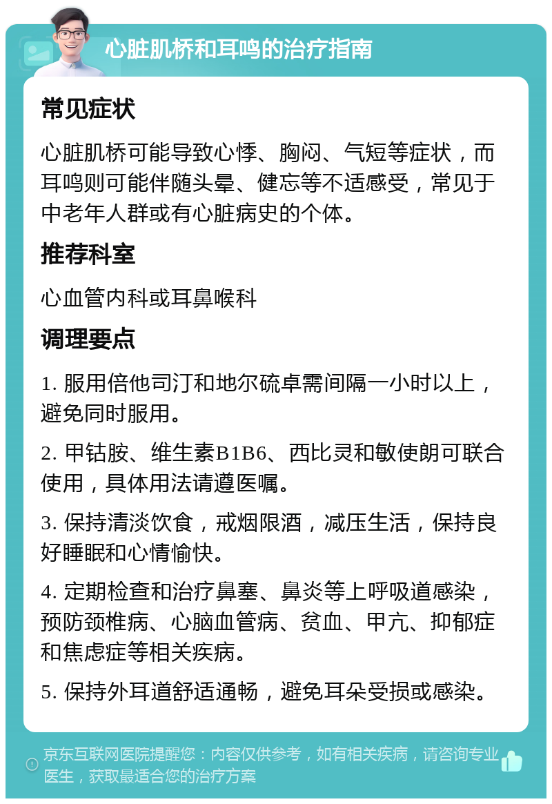 心脏肌桥和耳鸣的治疗指南 常见症状 心脏肌桥可能导致心悸、胸闷、气短等症状，而耳鸣则可能伴随头晕、健忘等不适感受，常见于中老年人群或有心脏病史的个体。 推荐科室 心血管内科或耳鼻喉科 调理要点 1. 服用倍他司汀和地尔硫卓需间隔一小时以上，避免同时服用。 2. 甲钴胺、维生素B1B6、西比灵和敏使朗可联合使用，具体用法请遵医嘱。 3. 保持清淡饮食，戒烟限酒，减压生活，保持良好睡眠和心情愉快。 4. 定期检查和治疗鼻塞、鼻炎等上呼吸道感染，预防颈椎病、心脑血管病、贫血、甲亢、抑郁症和焦虑症等相关疾病。 5. 保持外耳道舒适通畅，避免耳朵受损或感染。