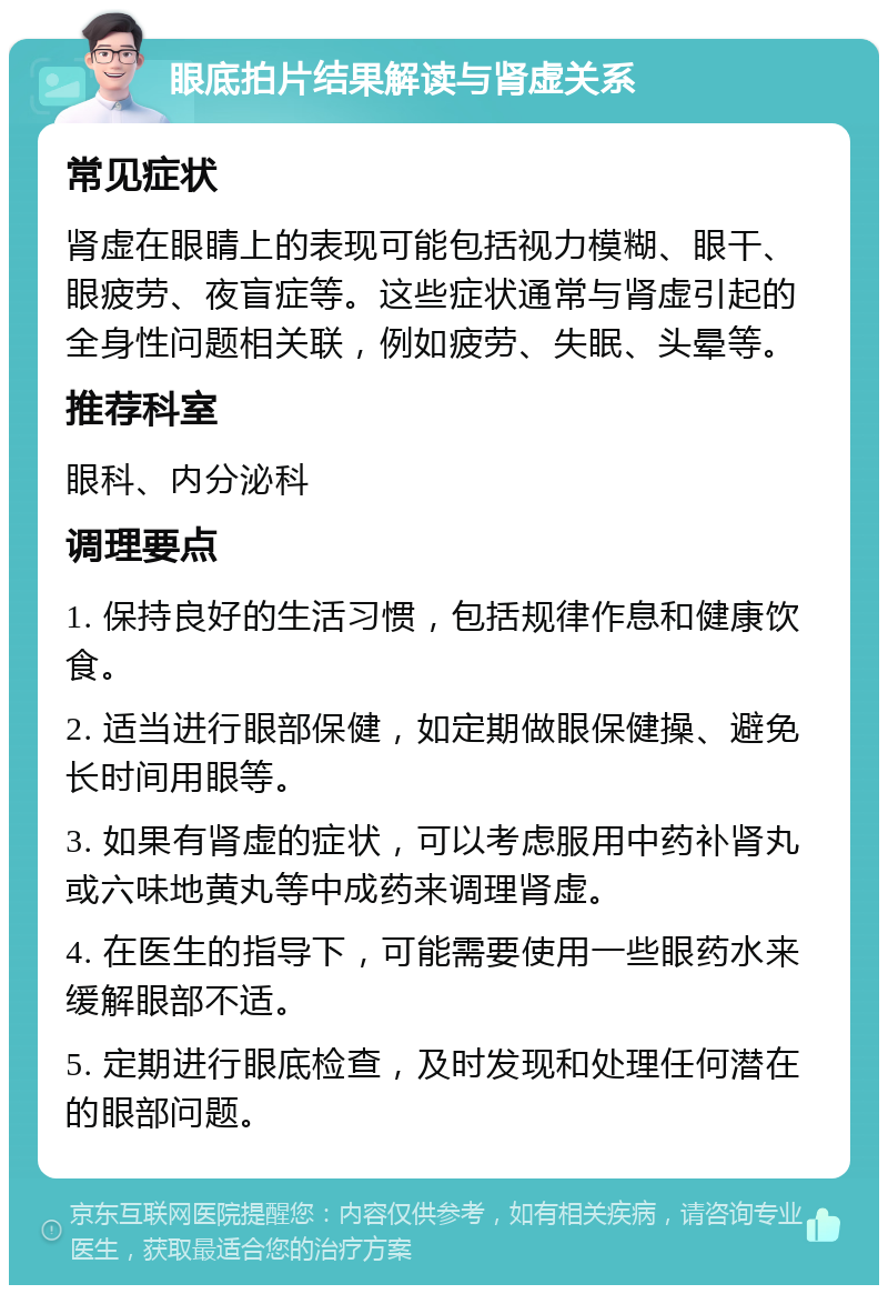 眼底拍片结果解读与肾虚关系 常见症状 肾虚在眼睛上的表现可能包括视力模糊、眼干、眼疲劳、夜盲症等。这些症状通常与肾虚引起的全身性问题相关联，例如疲劳、失眠、头晕等。 推荐科室 眼科、内分泌科 调理要点 1. 保持良好的生活习惯，包括规律作息和健康饮食。 2. 适当进行眼部保健，如定期做眼保健操、避免长时间用眼等。 3. 如果有肾虚的症状，可以考虑服用中药补肾丸或六味地黄丸等中成药来调理肾虚。 4. 在医生的指导下，可能需要使用一些眼药水来缓解眼部不适。 5. 定期进行眼底检查，及时发现和处理任何潜在的眼部问题。