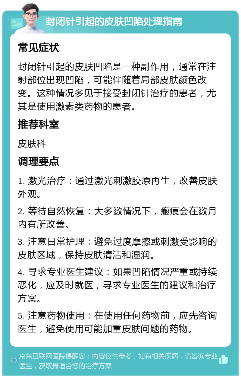 封闭针引起的皮肤凹陷处理指南 常见症状 封闭针引起的皮肤凹陷是一种副作用，通常在注射部位出现凹陷，可能伴随着局部皮肤颜色改变。这种情况多见于接受封闭针治疗的患者，尤其是使用激素类药物的患者。 推荐科室 皮肤科 调理要点 1. 激光治疗：通过激光刺激胶原再生，改善皮肤外观。 2. 等待自然恢复：大多数情况下，瘢痕会在数月内有所改善。 3. 注意日常护理：避免过度摩擦或刺激受影响的皮肤区域，保持皮肤清洁和湿润。 4. 寻求专业医生建议：如果凹陷情况严重或持续恶化，应及时就医，寻求专业医生的建议和治疗方案。 5. 注意药物使用：在使用任何药物前，应先咨询医生，避免使用可能加重皮肤问题的药物。