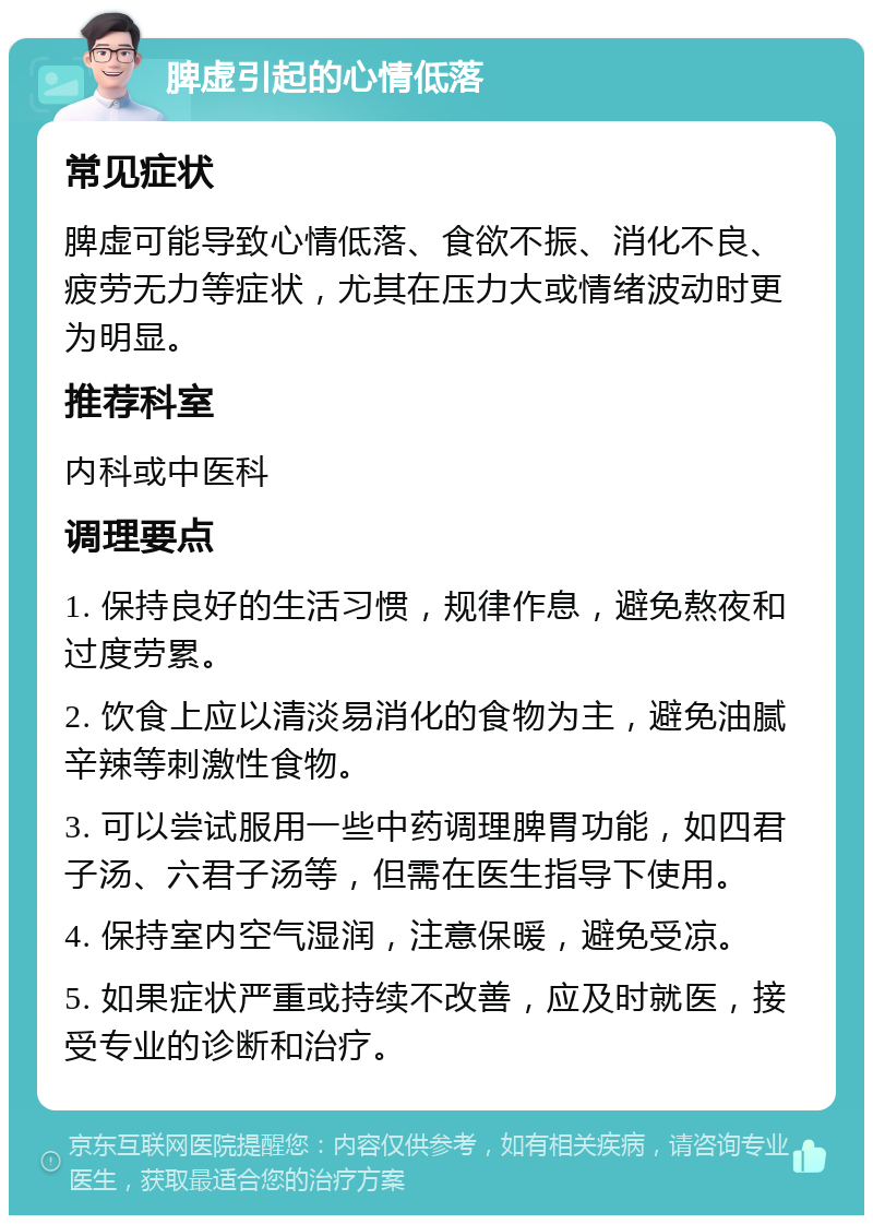 脾虚引起的心情低落 常见症状 脾虚可能导致心情低落、食欲不振、消化不良、疲劳无力等症状，尤其在压力大或情绪波动时更为明显。 推荐科室 内科或中医科 调理要点 1. 保持良好的生活习惯，规律作息，避免熬夜和过度劳累。 2. 饮食上应以清淡易消化的食物为主，避免油腻辛辣等刺激性食物。 3. 可以尝试服用一些中药调理脾胃功能，如四君子汤、六君子汤等，但需在医生指导下使用。 4. 保持室内空气湿润，注意保暖，避免受凉。 5. 如果症状严重或持续不改善，应及时就医，接受专业的诊断和治疗。