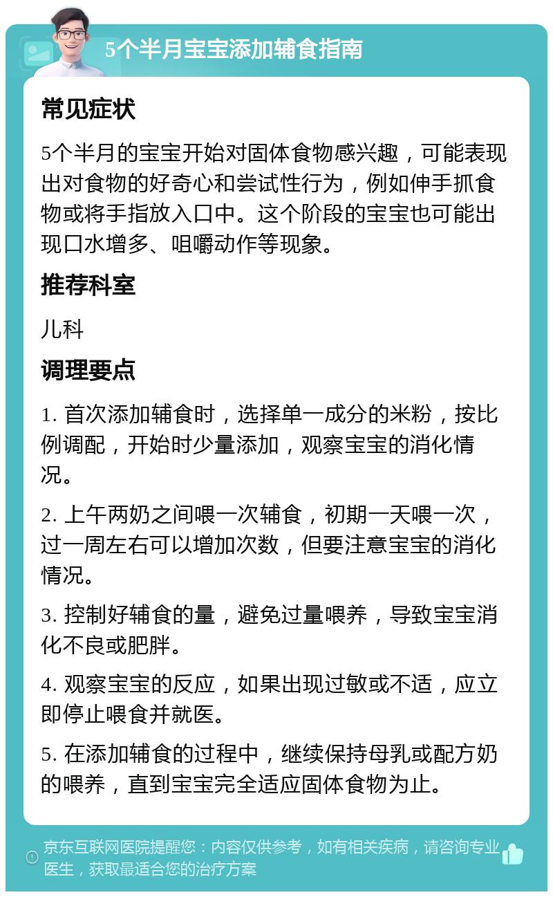 5个半月宝宝添加辅食指南 常见症状 5个半月的宝宝开始对固体食物感兴趣，可能表现出对食物的好奇心和尝试性行为，例如伸手抓食物或将手指放入口中。这个阶段的宝宝也可能出现口水增多、咀嚼动作等现象。 推荐科室 儿科 调理要点 1. 首次添加辅食时，选择单一成分的米粉，按比例调配，开始时少量添加，观察宝宝的消化情况。 2. 上午两奶之间喂一次辅食，初期一天喂一次，过一周左右可以增加次数，但要注意宝宝的消化情况。 3. 控制好辅食的量，避免过量喂养，导致宝宝消化不良或肥胖。 4. 观察宝宝的反应，如果出现过敏或不适，应立即停止喂食并就医。 5. 在添加辅食的过程中，继续保持母乳或配方奶的喂养，直到宝宝完全适应固体食物为止。