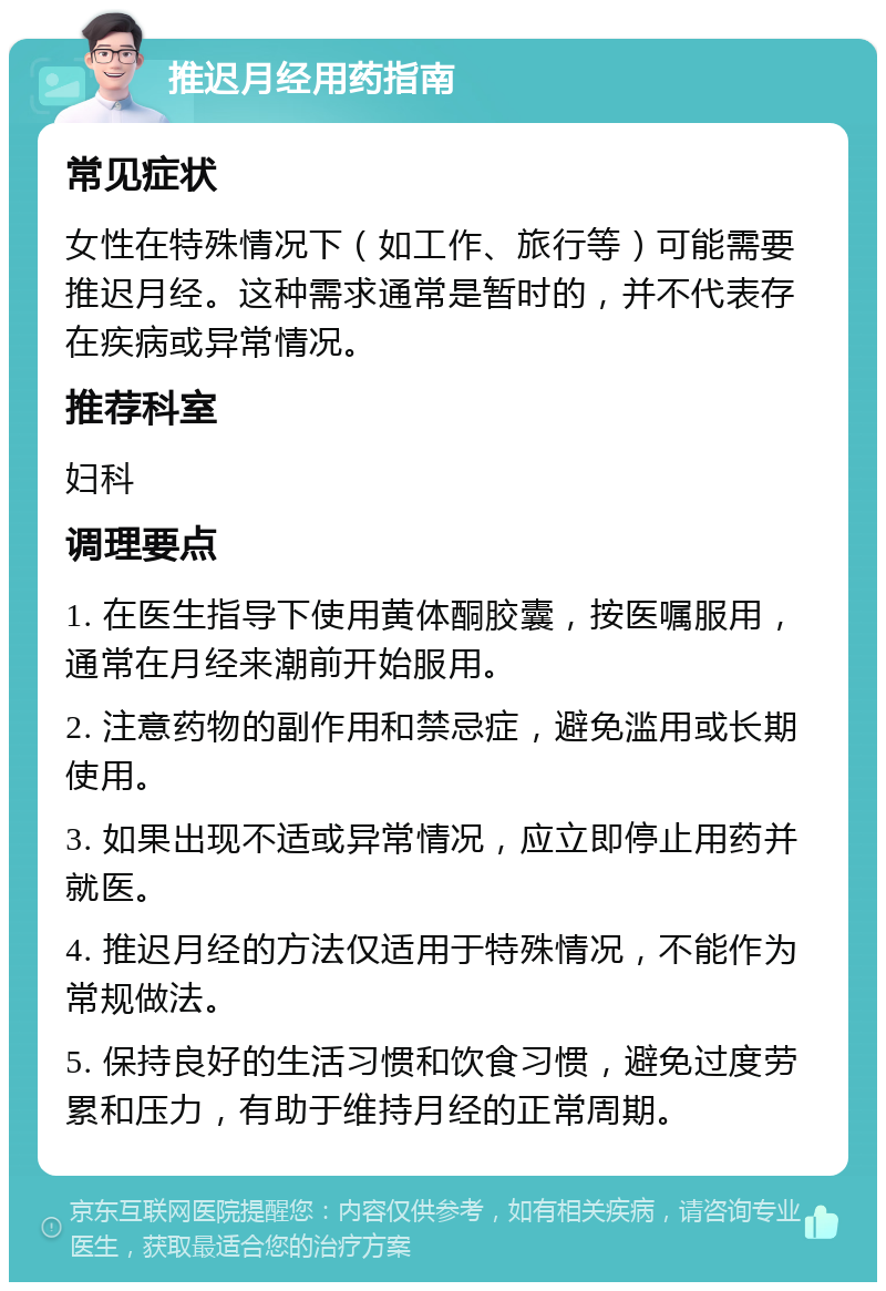 推迟月经用药指南 常见症状 女性在特殊情况下（如工作、旅行等）可能需要推迟月经。这种需求通常是暂时的，并不代表存在疾病或异常情况。 推荐科室 妇科 调理要点 1. 在医生指导下使用黄体酮胶囊，按医嘱服用，通常在月经来潮前开始服用。 2. 注意药物的副作用和禁忌症，避免滥用或长期使用。 3. 如果出现不适或异常情况，应立即停止用药并就医。 4. 推迟月经的方法仅适用于特殊情况，不能作为常规做法。 5. 保持良好的生活习惯和饮食习惯，避免过度劳累和压力，有助于维持月经的正常周期。