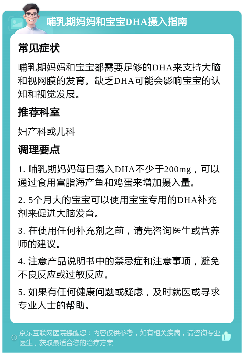 哺乳期妈妈和宝宝DHA摄入指南 常见症状 哺乳期妈妈和宝宝都需要足够的DHA来支持大脑和视网膜的发育。缺乏DHA可能会影响宝宝的认知和视觉发展。 推荐科室 妇产科或儿科 调理要点 1. 哺乳期妈妈每日摄入DHA不少于200mg，可以通过食用富脂海产鱼和鸡蛋来增加摄入量。 2. 5个月大的宝宝可以使用宝宝专用的DHA补充剂来促进大脑发育。 3. 在使用任何补充剂之前，请先咨询医生或营养师的建议。 4. 注意产品说明书中的禁忌症和注意事项，避免不良反应或过敏反应。 5. 如果有任何健康问题或疑虑，及时就医或寻求专业人士的帮助。