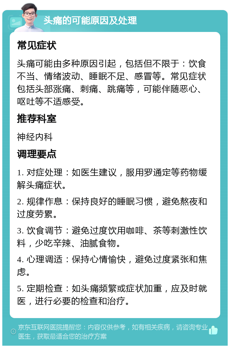 头痛的可能原因及处理 常见症状 头痛可能由多种原因引起，包括但不限于：饮食不当、情绪波动、睡眠不足、感冒等。常见症状包括头部涨痛、刺痛、跳痛等，可能伴随恶心、呕吐等不适感受。 推荐科室 神经内科 调理要点 1. 对症处理：如医生建议，服用罗通定等药物缓解头痛症状。 2. 规律作息：保持良好的睡眠习惯，避免熬夜和过度劳累。 3. 饮食调节：避免过度饮用咖啡、茶等刺激性饮料，少吃辛辣、油腻食物。 4. 心理调适：保持心情愉快，避免过度紧张和焦虑。 5. 定期检查：如头痛频繁或症状加重，应及时就医，进行必要的检查和治疗。