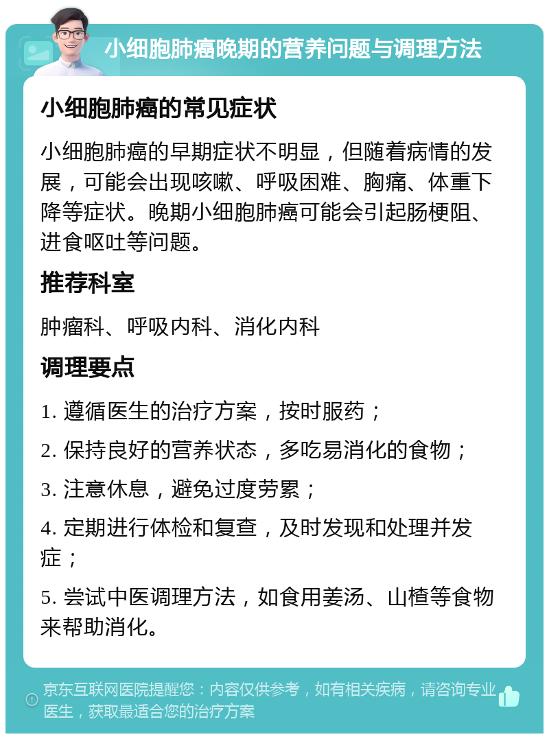 小细胞肺癌晚期的营养问题与调理方法 小细胞肺癌的常见症状 小细胞肺癌的早期症状不明显，但随着病情的发展，可能会出现咳嗽、呼吸困难、胸痛、体重下降等症状。晚期小细胞肺癌可能会引起肠梗阻、进食呕吐等问题。 推荐科室 肿瘤科、呼吸内科、消化内科 调理要点 1. 遵循医生的治疗方案，按时服药； 2. 保持良好的营养状态，多吃易消化的食物； 3. 注意休息，避免过度劳累； 4. 定期进行体检和复查，及时发现和处理并发症； 5. 尝试中医调理方法，如食用姜汤、山楂等食物来帮助消化。