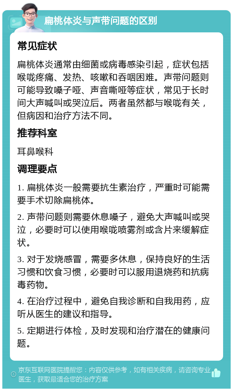 扁桃体炎与声带问题的区别 常见症状 扁桃体炎通常由细菌或病毒感染引起，症状包括喉咙疼痛、发热、咳嗽和吞咽困难。声带问题则可能导致嗓子哑、声音嘶哑等症状，常见于长时间大声喊叫或哭泣后。两者虽然都与喉咙有关，但病因和治疗方法不同。 推荐科室 耳鼻喉科 调理要点 1. 扁桃体炎一般需要抗生素治疗，严重时可能需要手术切除扁桃体。 2. 声带问题则需要休息嗓子，避免大声喊叫或哭泣，必要时可以使用喉咙喷雾剂或含片来缓解症状。 3. 对于发烧感冒，需要多休息，保持良好的生活习惯和饮食习惯，必要时可以服用退烧药和抗病毒药物。 4. 在治疗过程中，避免自我诊断和自我用药，应听从医生的建议和指导。 5. 定期进行体检，及时发现和治疗潜在的健康问题。