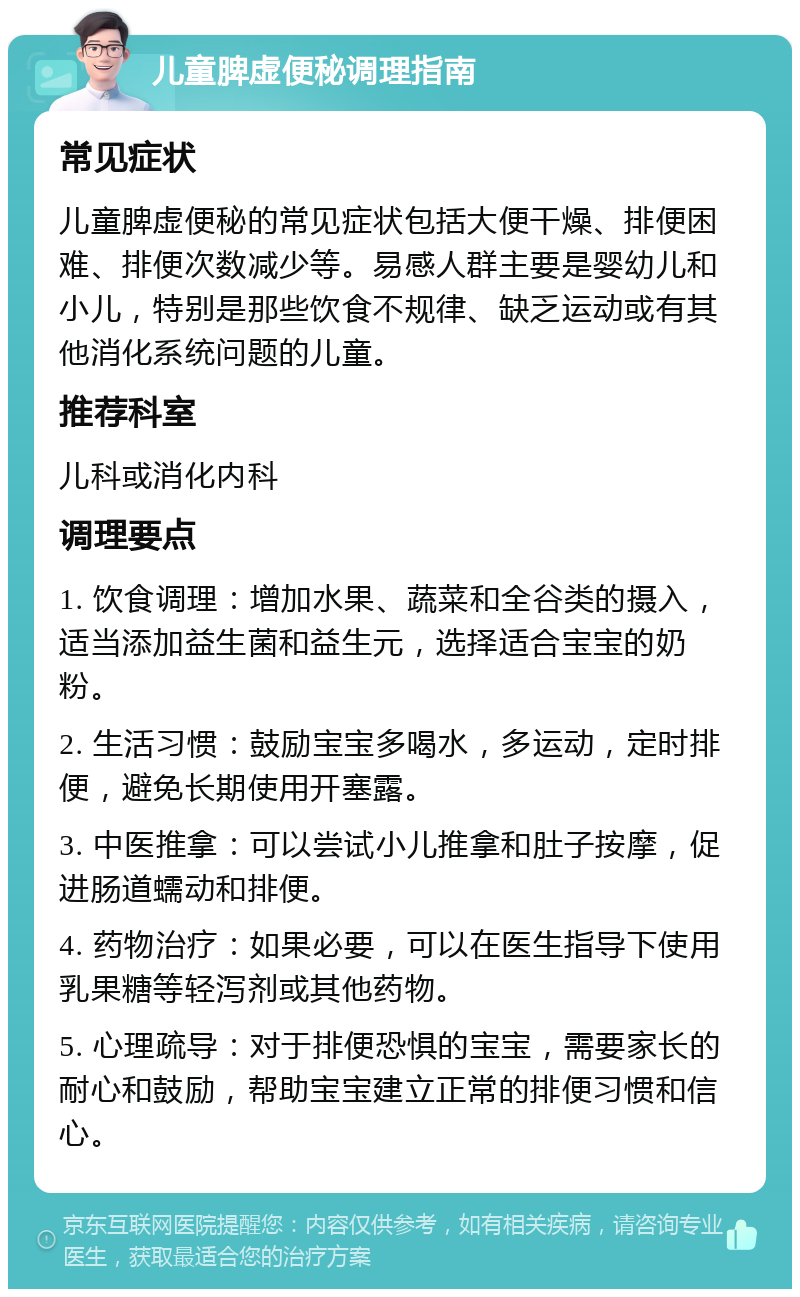 儿童脾虚便秘调理指南 常见症状 儿童脾虚便秘的常见症状包括大便干燥、排便困难、排便次数减少等。易感人群主要是婴幼儿和小儿，特别是那些饮食不规律、缺乏运动或有其他消化系统问题的儿童。 推荐科室 儿科或消化内科 调理要点 1. 饮食调理：增加水果、蔬菜和全谷类的摄入，适当添加益生菌和益生元，选择适合宝宝的奶粉。 2. 生活习惯：鼓励宝宝多喝水，多运动，定时排便，避免长期使用开塞露。 3. 中医推拿：可以尝试小儿推拿和肚子按摩，促进肠道蠕动和排便。 4. 药物治疗：如果必要，可以在医生指导下使用乳果糖等轻泻剂或其他药物。 5. 心理疏导：对于排便恐惧的宝宝，需要家长的耐心和鼓励，帮助宝宝建立正常的排便习惯和信心。