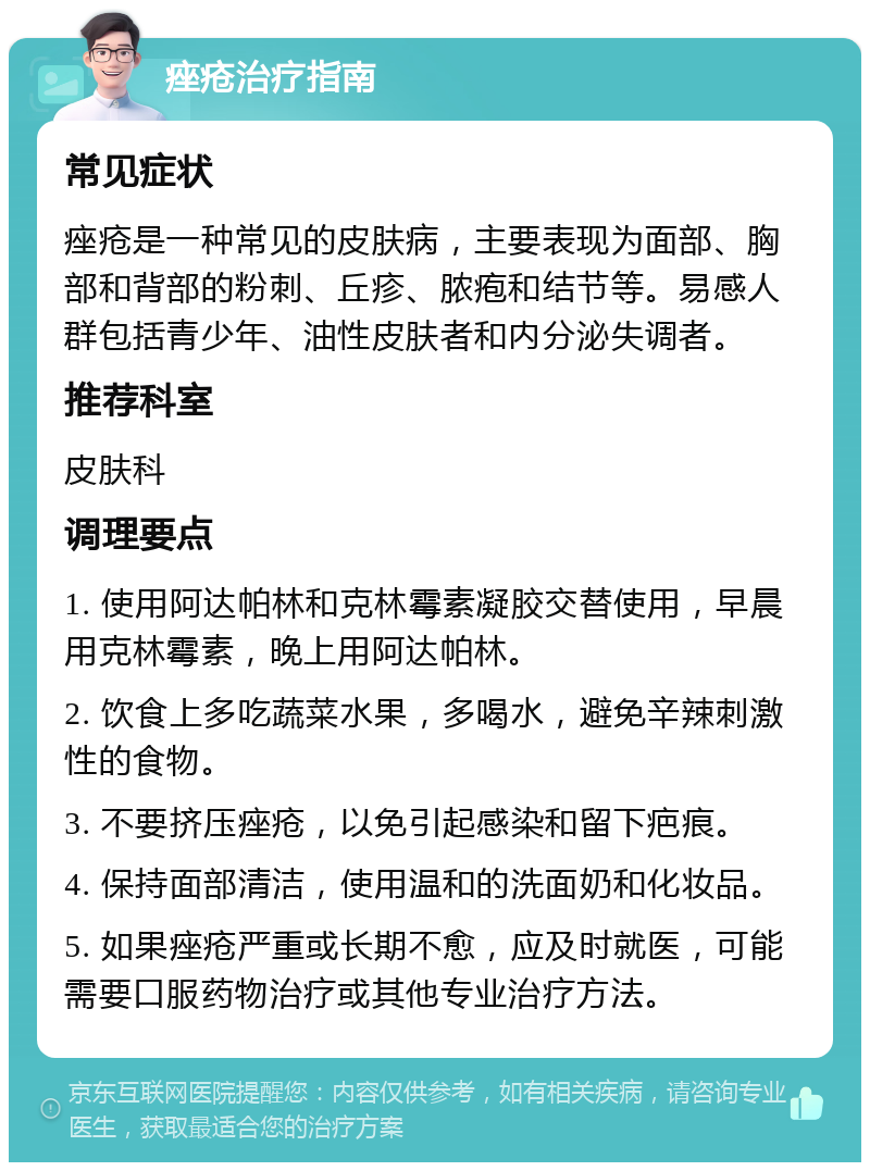 痤疮治疗指南 常见症状 痤疮是一种常见的皮肤病，主要表现为面部、胸部和背部的粉刺、丘疹、脓疱和结节等。易感人群包括青少年、油性皮肤者和内分泌失调者。 推荐科室 皮肤科 调理要点 1. 使用阿达帕林和克林霉素凝胶交替使用，早晨用克林霉素，晚上用阿达帕林。 2. 饮食上多吃蔬菜水果，多喝水，避免辛辣刺激性的食物。 3. 不要挤压痤疮，以免引起感染和留下疤痕。 4. 保持面部清洁，使用温和的洗面奶和化妆品。 5. 如果痤疮严重或长期不愈，应及时就医，可能需要口服药物治疗或其他专业治疗方法。