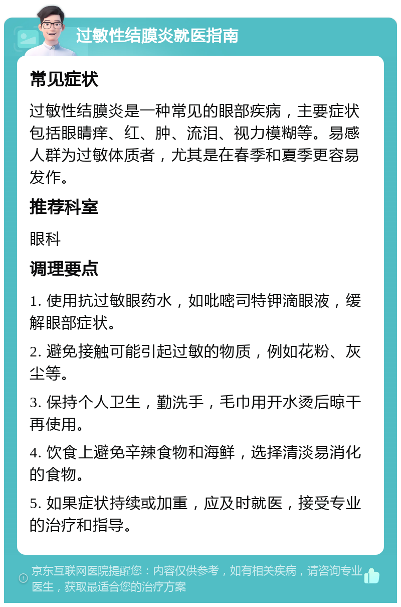 过敏性结膜炎就医指南 常见症状 过敏性结膜炎是一种常见的眼部疾病，主要症状包括眼睛痒、红、肿、流泪、视力模糊等。易感人群为过敏体质者，尤其是在春季和夏季更容易发作。 推荐科室 眼科 调理要点 1. 使用抗过敏眼药水，如吡嘧司特钾滴眼液，缓解眼部症状。 2. 避免接触可能引起过敏的物质，例如花粉、灰尘等。 3. 保持个人卫生，勤洗手，毛巾用开水烫后晾干再使用。 4. 饮食上避免辛辣食物和海鲜，选择清淡易消化的食物。 5. 如果症状持续或加重，应及时就医，接受专业的治疗和指导。