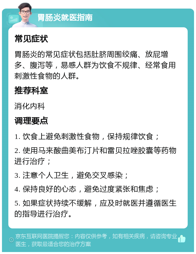 胃肠炎就医指南 常见症状 胃肠炎的常见症状包括肚脐周围绞痛、放屁增多、腹泻等，易感人群为饮食不规律、经常食用刺激性食物的人群。 推荐科室 消化内科 调理要点 1. 饮食上避免刺激性食物，保持规律饮食； 2. 使用马来酸曲美布汀片和雷贝拉唑胶囊等药物进行治疗； 3. 注意个人卫生，避免交叉感染； 4. 保持良好的心态，避免过度紧张和焦虑； 5. 如果症状持续不缓解，应及时就医并遵循医生的指导进行治疗。