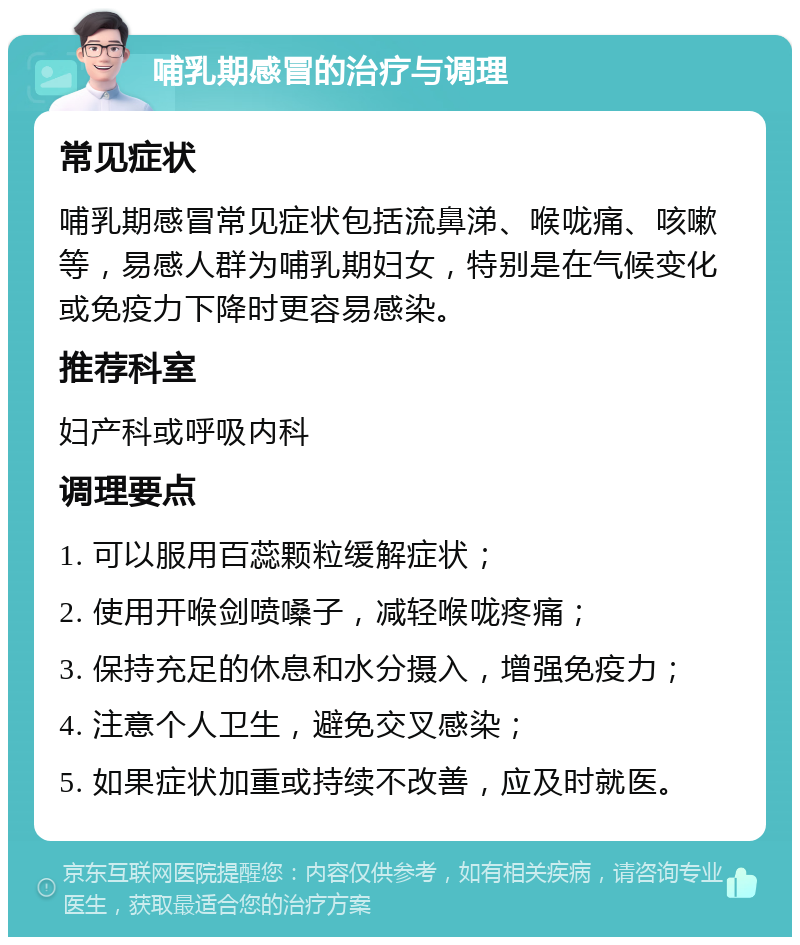 哺乳期感冒的治疗与调理 常见症状 哺乳期感冒常见症状包括流鼻涕、喉咙痛、咳嗽等，易感人群为哺乳期妇女，特别是在气候变化或免疫力下降时更容易感染。 推荐科室 妇产科或呼吸内科 调理要点 1. 可以服用百蕊颗粒缓解症状； 2. 使用开喉剑喷嗓子，减轻喉咙疼痛； 3. 保持充足的休息和水分摄入，增强免疫力； 4. 注意个人卫生，避免交叉感染； 5. 如果症状加重或持续不改善，应及时就医。