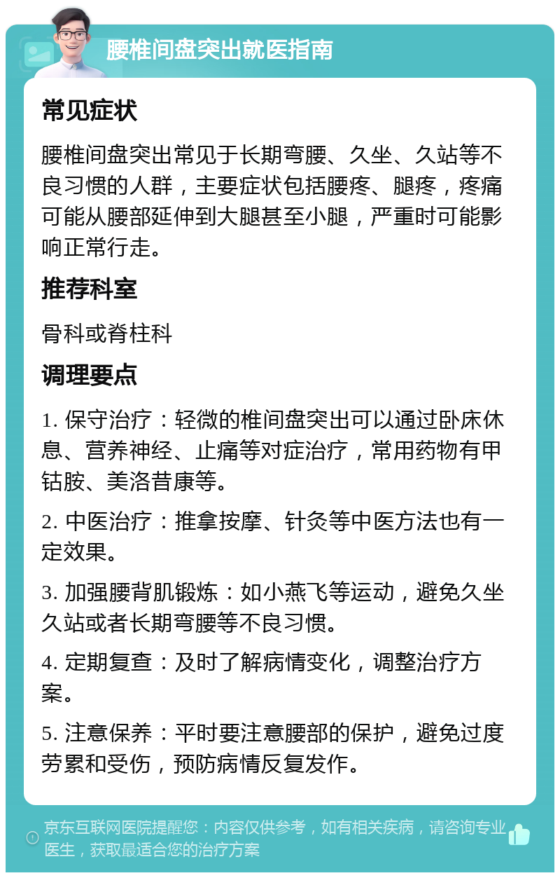 腰椎间盘突出就医指南 常见症状 腰椎间盘突出常见于长期弯腰、久坐、久站等不良习惯的人群，主要症状包括腰疼、腿疼，疼痛可能从腰部延伸到大腿甚至小腿，严重时可能影响正常行走。 推荐科室 骨科或脊柱科 调理要点 1. 保守治疗：轻微的椎间盘突出可以通过卧床休息、营养神经、止痛等对症治疗，常用药物有甲钴胺、美洛昔康等。 2. 中医治疗：推拿按摩、针灸等中医方法也有一定效果。 3. 加强腰背肌锻炼：如小燕飞等运动，避免久坐久站或者长期弯腰等不良习惯。 4. 定期复查：及时了解病情变化，调整治疗方案。 5. 注意保养：平时要注意腰部的保护，避免过度劳累和受伤，预防病情反复发作。