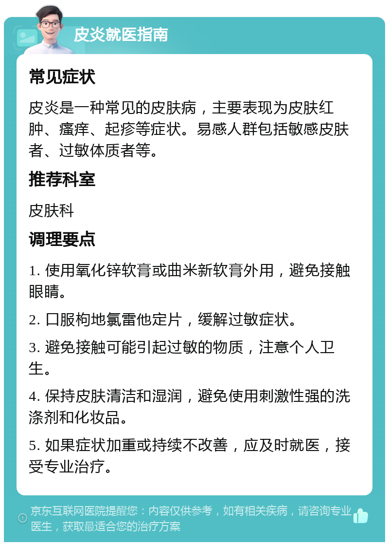 皮炎就医指南 常见症状 皮炎是一种常见的皮肤病，主要表现为皮肤红肿、瘙痒、起疹等症状。易感人群包括敏感皮肤者、过敏体质者等。 推荐科室 皮肤科 调理要点 1. 使用氧化锌软膏或曲米新软膏外用，避免接触眼睛。 2. 口服枸地氯雷他定片，缓解过敏症状。 3. 避免接触可能引起过敏的物质，注意个人卫生。 4. 保持皮肤清洁和湿润，避免使用刺激性强的洗涤剂和化妆品。 5. 如果症状加重或持续不改善，应及时就医，接受专业治疗。