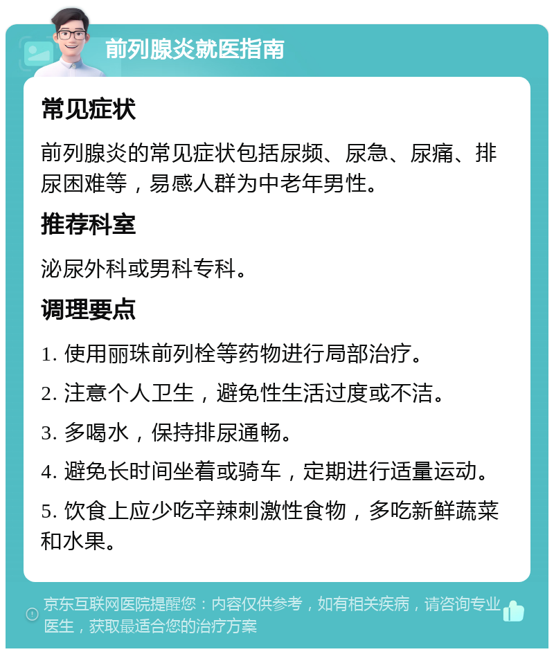 前列腺炎就医指南 常见症状 前列腺炎的常见症状包括尿频、尿急、尿痛、排尿困难等，易感人群为中老年男性。 推荐科室 泌尿外科或男科专科。 调理要点 1. 使用丽珠前列栓等药物进行局部治疗。 2. 注意个人卫生，避免性生活过度或不洁。 3. 多喝水，保持排尿通畅。 4. 避免长时间坐着或骑车，定期进行适量运动。 5. 饮食上应少吃辛辣刺激性食物，多吃新鲜蔬菜和水果。