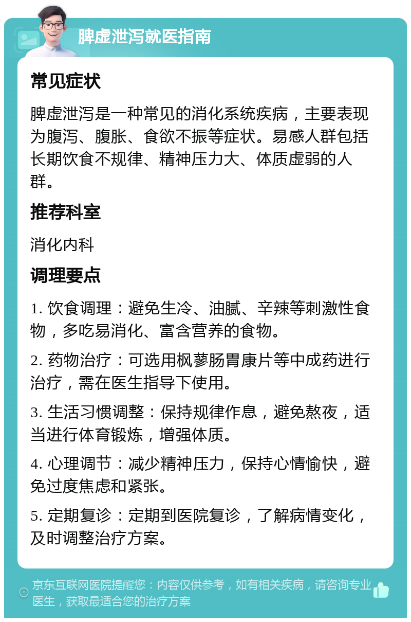 脾虚泄泻就医指南 常见症状 脾虚泄泻是一种常见的消化系统疾病，主要表现为腹泻、腹胀、食欲不振等症状。易感人群包括长期饮食不规律、精神压力大、体质虚弱的人群。 推荐科室 消化内科 调理要点 1. 饮食调理：避免生冷、油腻、辛辣等刺激性食物，多吃易消化、富含营养的食物。 2. 药物治疗：可选用枫蓼肠胃康片等中成药进行治疗，需在医生指导下使用。 3. 生活习惯调整：保持规律作息，避免熬夜，适当进行体育锻炼，增强体质。 4. 心理调节：减少精神压力，保持心情愉快，避免过度焦虑和紧张。 5. 定期复诊：定期到医院复诊，了解病情变化，及时调整治疗方案。