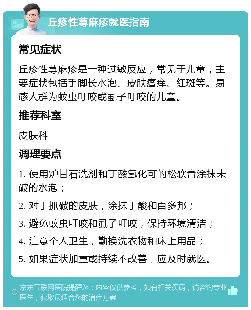 丘疹性荨麻疹就医指南 常见症状 丘疹性荨麻疹是一种过敏反应，常见于儿童，主要症状包括手脚长水泡、皮肤瘙痒、红斑等。易感人群为蚊虫叮咬或虱子叮咬的儿童。 推荐科室 皮肤科 调理要点 1. 使用炉甘石洗剂和丁酸氢化可的松软膏涂抹未破的水泡； 2. 对于抓破的皮肤，涂抹丁酸和百多邦； 3. 避免蚊虫叮咬和虱子叮咬，保持环境清洁； 4. 注意个人卫生，勤换洗衣物和床上用品； 5. 如果症状加重或持续不改善，应及时就医。