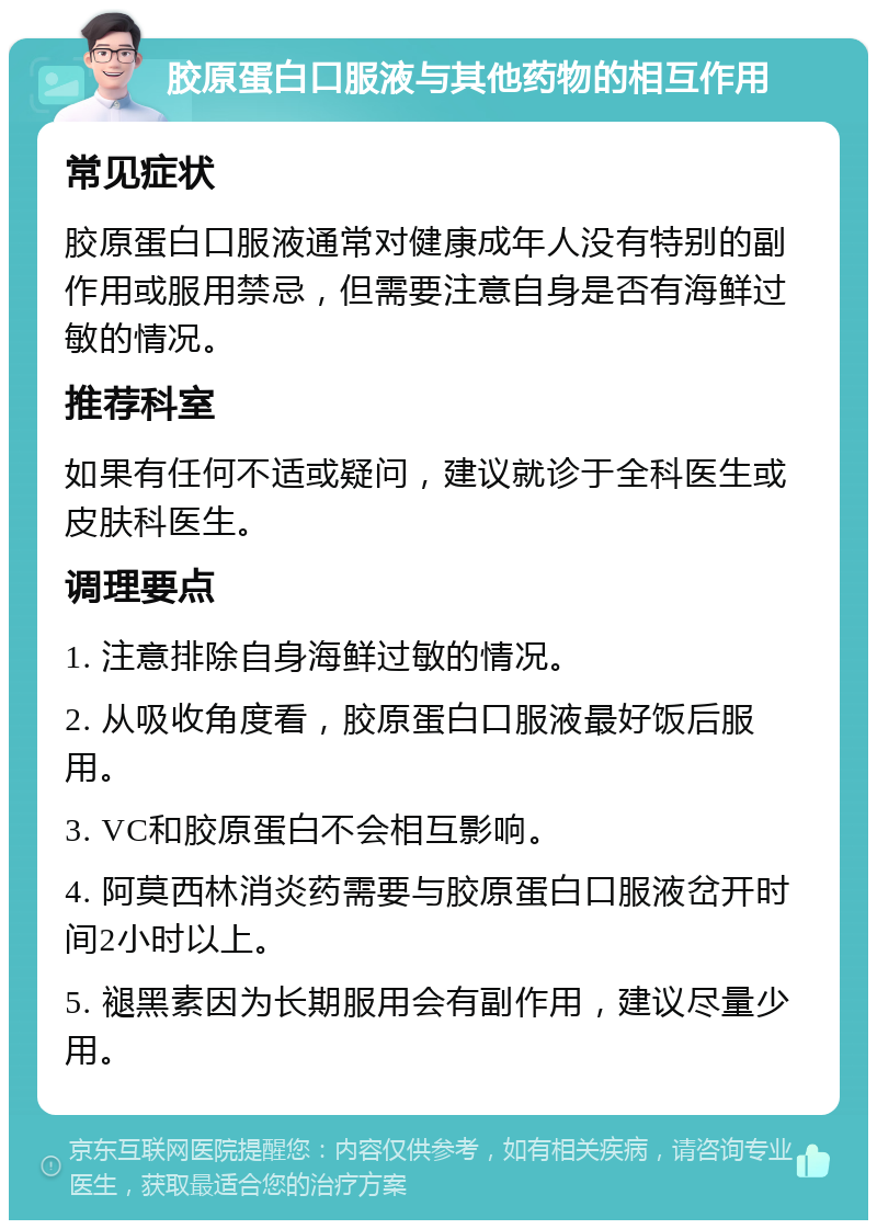 胶原蛋白口服液与其他药物的相互作用 常见症状 胶原蛋白口服液通常对健康成年人没有特别的副作用或服用禁忌，但需要注意自身是否有海鲜过敏的情况。 推荐科室 如果有任何不适或疑问，建议就诊于全科医生或皮肤科医生。 调理要点 1. 注意排除自身海鲜过敏的情况。 2. 从吸收角度看，胶原蛋白口服液最好饭后服用。 3. VC和胶原蛋白不会相互影响。 4. 阿莫西林消炎药需要与胶原蛋白口服液岔开时间2小时以上。 5. 褪黑素因为长期服用会有副作用，建议尽量少用。