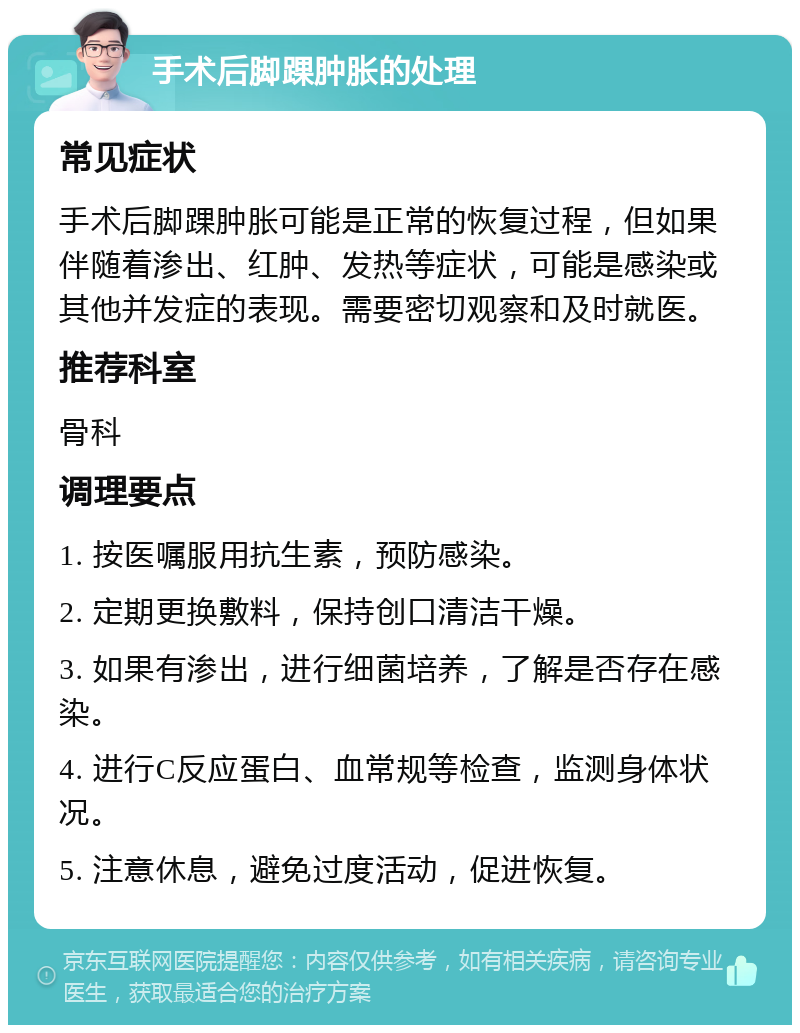 手术后脚踝肿胀的处理 常见症状 手术后脚踝肿胀可能是正常的恢复过程，但如果伴随着渗出、红肿、发热等症状，可能是感染或其他并发症的表现。需要密切观察和及时就医。 推荐科室 骨科 调理要点 1. 按医嘱服用抗生素，预防感染。 2. 定期更换敷料，保持创口清洁干燥。 3. 如果有渗出，进行细菌培养，了解是否存在感染。 4. 进行C反应蛋白、血常规等检查，监测身体状况。 5. 注意休息，避免过度活动，促进恢复。