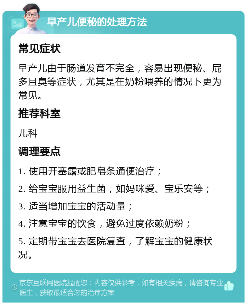 早产儿便秘的处理方法 常见症状 早产儿由于肠道发育不完全，容易出现便秘、屁多且臭等症状，尤其是在奶粉喂养的情况下更为常见。 推荐科室 儿科 调理要点 1. 使用开塞露或肥皂条通便治疗； 2. 给宝宝服用益生菌，如妈咪爱、宝乐安等； 3. 适当增加宝宝的活动量； 4. 注意宝宝的饮食，避免过度依赖奶粉； 5. 定期带宝宝去医院复查，了解宝宝的健康状况。