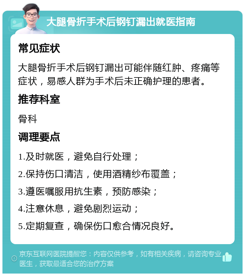 大腿骨折手术后钢钉漏出就医指南 常见症状 大腿骨折手术后钢钉漏出可能伴随红肿、疼痛等症状，易感人群为手术后未正确护理的患者。 推荐科室 骨科 调理要点 1.及时就医，避免自行处理； 2.保持伤口清洁，使用酒精纱布覆盖； 3.遵医嘱服用抗生素，预防感染； 4.注意休息，避免剧烈运动； 5.定期复查，确保伤口愈合情况良好。