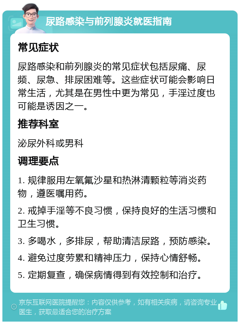 尿路感染与前列腺炎就医指南 常见症状 尿路感染和前列腺炎的常见症状包括尿痛、尿频、尿急、排尿困难等。这些症状可能会影响日常生活，尤其是在男性中更为常见，手淫过度也可能是诱因之一。 推荐科室 泌尿外科或男科 调理要点 1. 规律服用左氧氟沙星和热淋清颗粒等消炎药物，遵医嘱用药。 2. 戒掉手淫等不良习惯，保持良好的生活习惯和卫生习惯。 3. 多喝水，多排尿，帮助清洁尿路，预防感染。 4. 避免过度劳累和精神压力，保持心情舒畅。 5. 定期复查，确保病情得到有效控制和治疗。