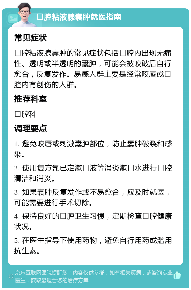 口腔粘液腺囊肿就医指南 常见症状 口腔粘液腺囊肿的常见症状包括口腔内出现无痛性、透明或半透明的囊肿，可能会被咬破后自行愈合，反复发作。易感人群主要是经常咬唇或口腔内有创伤的人群。 推荐科室 口腔科 调理要点 1. 避免咬唇或刺激囊肿部位，防止囊肿破裂和感染。 2. 使用复方氯已定漱口液等消炎漱口水进行口腔清洁和消炎。 3. 如果囊肿反复发作或不易愈合，应及时就医，可能需要进行手术切除。 4. 保持良好的口腔卫生习惯，定期检查口腔健康状况。 5. 在医生指导下使用药物，避免自行用药或滥用抗生素。