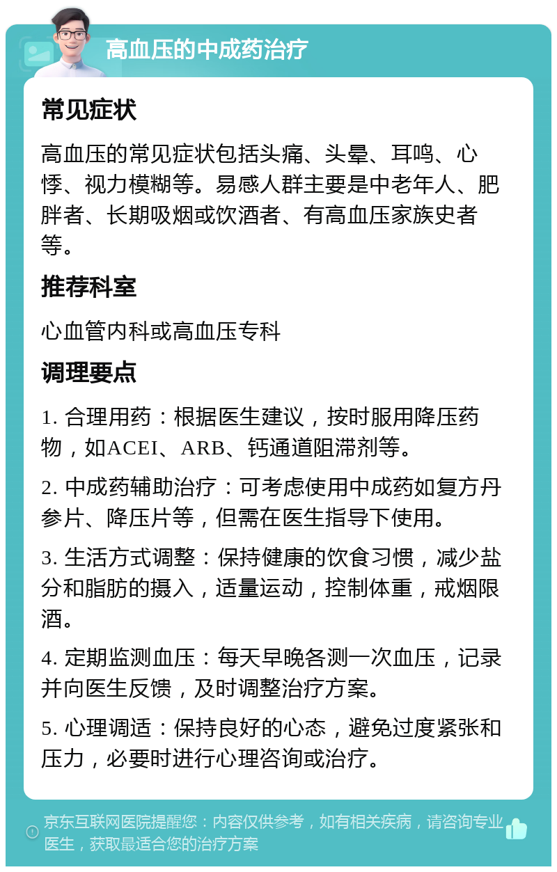 高血压的中成药治疗 常见症状 高血压的常见症状包括头痛、头晕、耳鸣、心悸、视力模糊等。易感人群主要是中老年人、肥胖者、长期吸烟或饮酒者、有高血压家族史者等。 推荐科室 心血管内科或高血压专科 调理要点 1. 合理用药：根据医生建议，按时服用降压药物，如ACEI、ARB、钙通道阻滞剂等。 2. 中成药辅助治疗：可考虑使用中成药如复方丹参片、降压片等，但需在医生指导下使用。 3. 生活方式调整：保持健康的饮食习惯，减少盐分和脂肪的摄入，适量运动，控制体重，戒烟限酒。 4. 定期监测血压：每天早晚各测一次血压，记录并向医生反馈，及时调整治疗方案。 5. 心理调适：保持良好的心态，避免过度紧张和压力，必要时进行心理咨询或治疗。