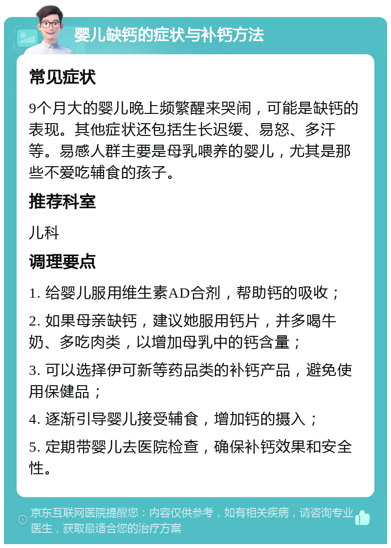 婴儿缺钙的症状与补钙方法 常见症状 9个月大的婴儿晚上频繁醒来哭闹，可能是缺钙的表现。其他症状还包括生长迟缓、易怒、多汗等。易感人群主要是母乳喂养的婴儿，尤其是那些不爱吃辅食的孩子。 推荐科室 儿科 调理要点 1. 给婴儿服用维生素AD合剂，帮助钙的吸收； 2. 如果母亲缺钙，建议她服用钙片，并多喝牛奶、多吃肉类，以增加母乳中的钙含量； 3. 可以选择伊可新等药品类的补钙产品，避免使用保健品； 4. 逐渐引导婴儿接受辅食，增加钙的摄入； 5. 定期带婴儿去医院检查，确保补钙效果和安全性。