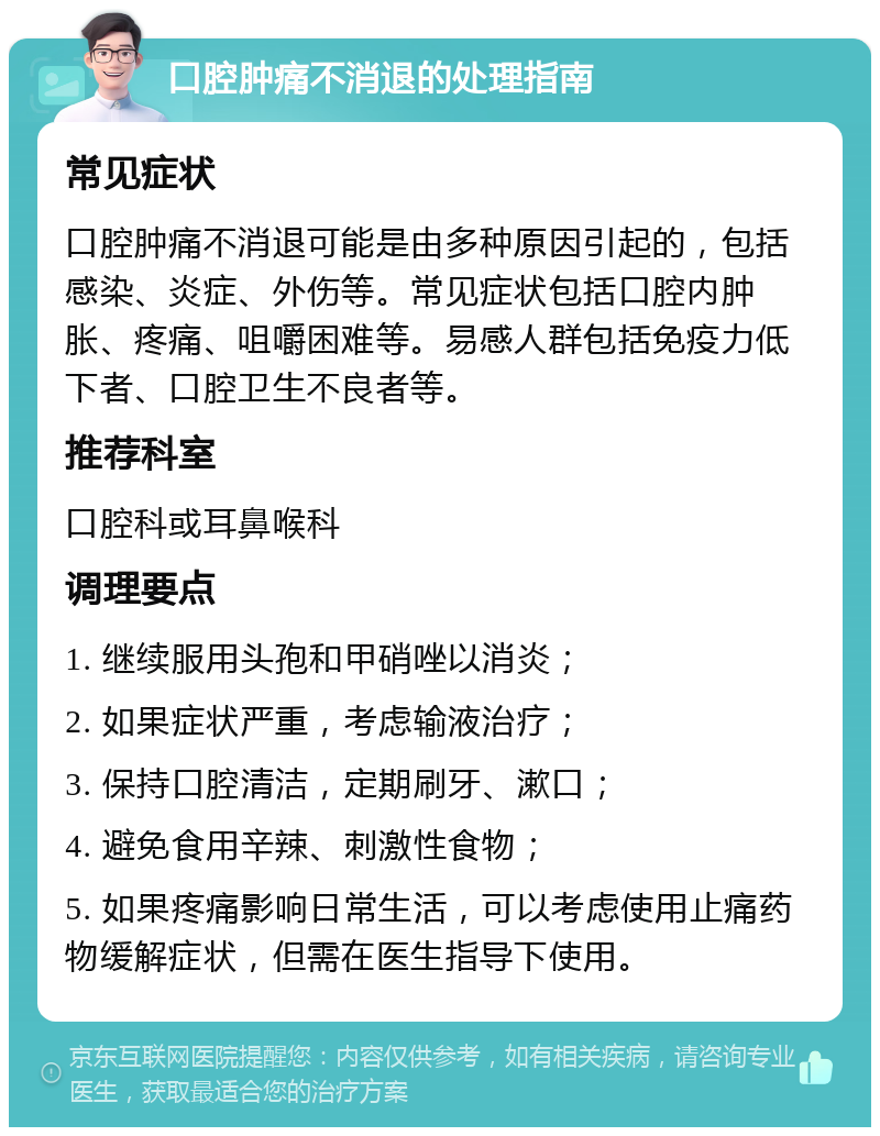 口腔肿痛不消退的处理指南 常见症状 口腔肿痛不消退可能是由多种原因引起的，包括感染、炎症、外伤等。常见症状包括口腔内肿胀、疼痛、咀嚼困难等。易感人群包括免疫力低下者、口腔卫生不良者等。 推荐科室 口腔科或耳鼻喉科 调理要点 1. 继续服用头孢和甲硝唑以消炎； 2. 如果症状严重，考虑输液治疗； 3. 保持口腔清洁，定期刷牙、漱口； 4. 避免食用辛辣、刺激性食物； 5. 如果疼痛影响日常生活，可以考虑使用止痛药物缓解症状，但需在医生指导下使用。