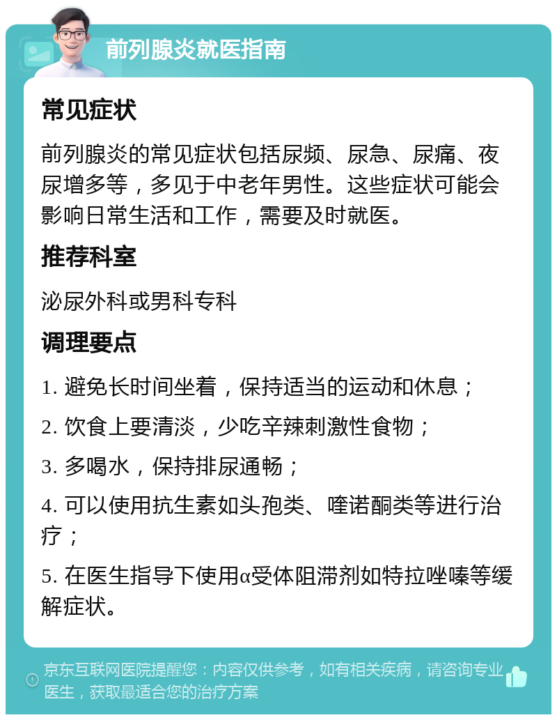 前列腺炎就医指南 常见症状 前列腺炎的常见症状包括尿频、尿急、尿痛、夜尿增多等，多见于中老年男性。这些症状可能会影响日常生活和工作，需要及时就医。 推荐科室 泌尿外科或男科专科 调理要点 1. 避免长时间坐着，保持适当的运动和休息； 2. 饮食上要清淡，少吃辛辣刺激性食物； 3. 多喝水，保持排尿通畅； 4. 可以使用抗生素如头孢类、喹诺酮类等进行治疗； 5. 在医生指导下使用α受体阻滞剂如特拉唑嗪等缓解症状。