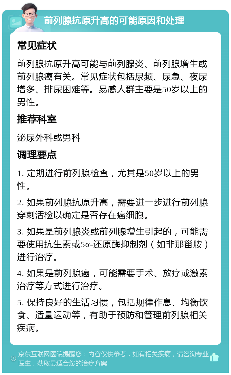 前列腺抗原升高的可能原因和处理 常见症状 前列腺抗原升高可能与前列腺炎、前列腺增生或前列腺癌有关。常见症状包括尿频、尿急、夜尿增多、排尿困难等。易感人群主要是50岁以上的男性。 推荐科室 泌尿外科或男科 调理要点 1. 定期进行前列腺检查，尤其是50岁以上的男性。 2. 如果前列腺抗原升高，需要进一步进行前列腺穿刺活检以确定是否存在癌细胞。 3. 如果是前列腺炎或前列腺增生引起的，可能需要使用抗生素或5α-还原酶抑制剂（如非那甾胺）进行治疗。 4. 如果是前列腺癌，可能需要手术、放疗或激素治疗等方式进行治疗。 5. 保持良好的生活习惯，包括规律作息、均衡饮食、适量运动等，有助于预防和管理前列腺相关疾病。