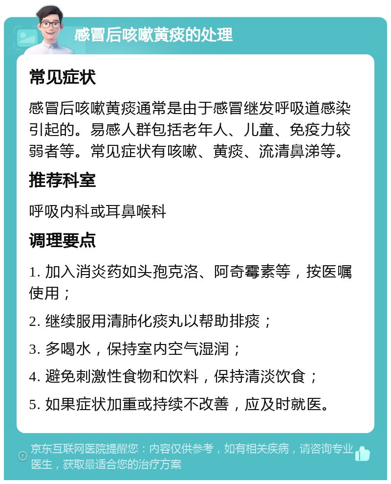 感冒后咳嗽黄痰的处理 常见症状 感冒后咳嗽黄痰通常是由于感冒继发呼吸道感染引起的。易感人群包括老年人、儿童、免疫力较弱者等。常见症状有咳嗽、黄痰、流清鼻涕等。 推荐科室 呼吸内科或耳鼻喉科 调理要点 1. 加入消炎药如头孢克洛、阿奇霉素等，按医嘱使用； 2. 继续服用清肺化痰丸以帮助排痰； 3. 多喝水，保持室内空气湿润； 4. 避免刺激性食物和饮料，保持清淡饮食； 5. 如果症状加重或持续不改善，应及时就医。