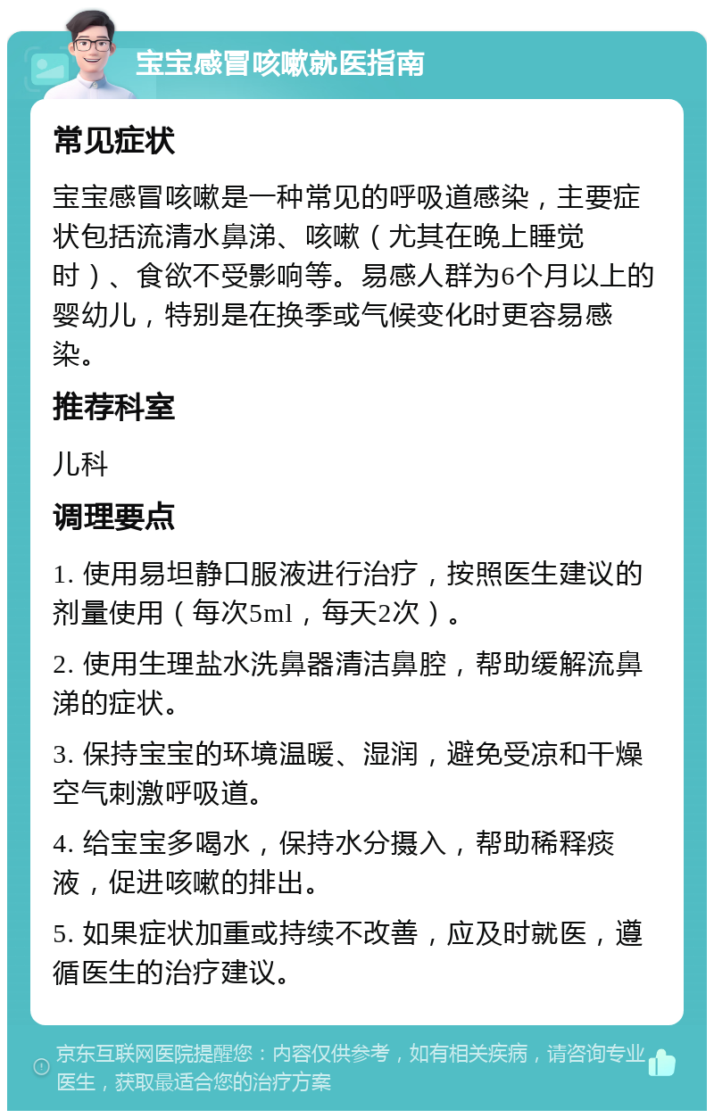 宝宝感冒咳嗽就医指南 常见症状 宝宝感冒咳嗽是一种常见的呼吸道感染，主要症状包括流清水鼻涕、咳嗽（尤其在晚上睡觉时）、食欲不受影响等。易感人群为6个月以上的婴幼儿，特别是在换季或气候变化时更容易感染。 推荐科室 儿科 调理要点 1. 使用易坦静口服液进行治疗，按照医生建议的剂量使用（每次5ml，每天2次）。 2. 使用生理盐水洗鼻器清洁鼻腔，帮助缓解流鼻涕的症状。 3. 保持宝宝的环境温暖、湿润，避免受凉和干燥空气刺激呼吸道。 4. 给宝宝多喝水，保持水分摄入，帮助稀释痰液，促进咳嗽的排出。 5. 如果症状加重或持续不改善，应及时就医，遵循医生的治疗建议。