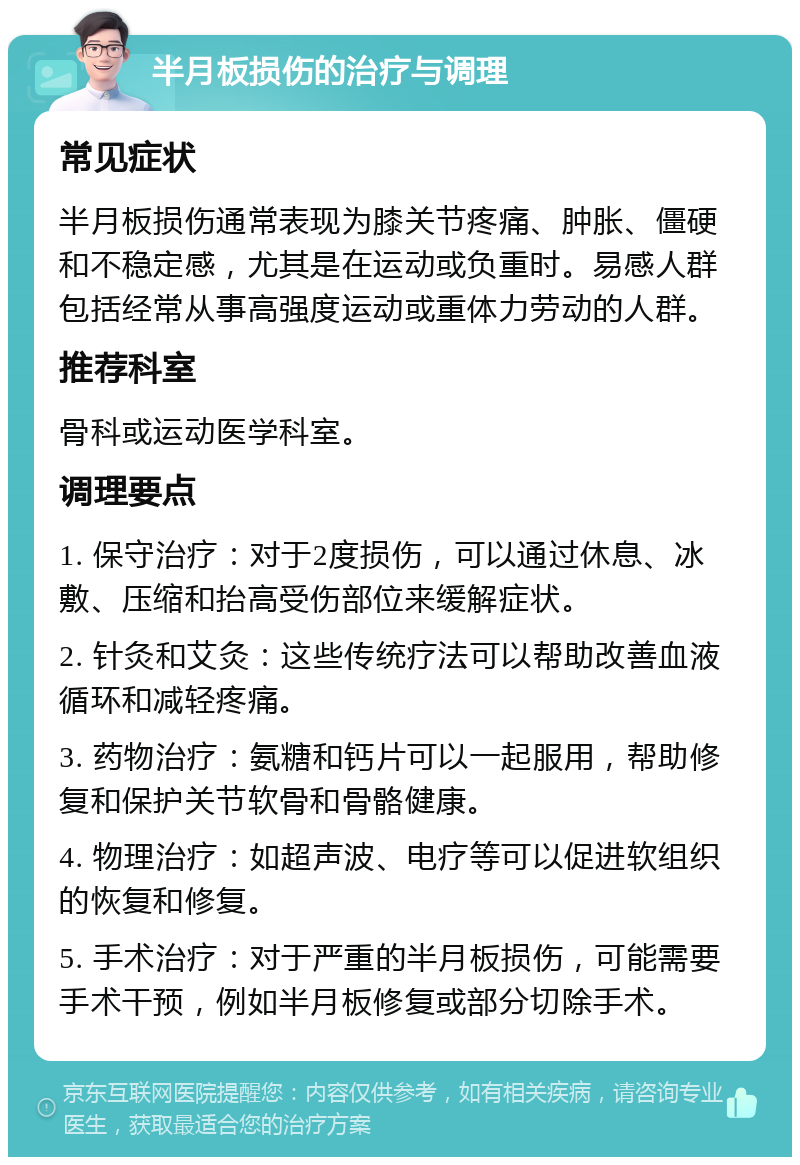 半月板损伤的治疗与调理 常见症状 半月板损伤通常表现为膝关节疼痛、肿胀、僵硬和不稳定感，尤其是在运动或负重时。易感人群包括经常从事高强度运动或重体力劳动的人群。 推荐科室 骨科或运动医学科室。 调理要点 1. 保守治疗：对于2度损伤，可以通过休息、冰敷、压缩和抬高受伤部位来缓解症状。 2. 针灸和艾灸：这些传统疗法可以帮助改善血液循环和减轻疼痛。 3. 药物治疗：氨糖和钙片可以一起服用，帮助修复和保护关节软骨和骨骼健康。 4. 物理治疗：如超声波、电疗等可以促进软组织的恢复和修复。 5. 手术治疗：对于严重的半月板损伤，可能需要手术干预，例如半月板修复或部分切除手术。