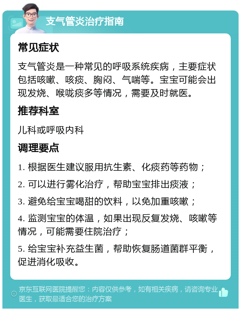 支气管炎治疗指南 常见症状 支气管炎是一种常见的呼吸系统疾病，主要症状包括咳嗽、咳痰、胸闷、气喘等。宝宝可能会出现发烧、喉咙痰多等情况，需要及时就医。 推荐科室 儿科或呼吸内科 调理要点 1. 根据医生建议服用抗生素、化痰药等药物； 2. 可以进行雾化治疗，帮助宝宝排出痰液； 3. 避免给宝宝喝甜的饮料，以免加重咳嗽； 4. 监测宝宝的体温，如果出现反复发烧、咳嗽等情况，可能需要住院治疗； 5. 给宝宝补充益生菌，帮助恢复肠道菌群平衡，促进消化吸收。