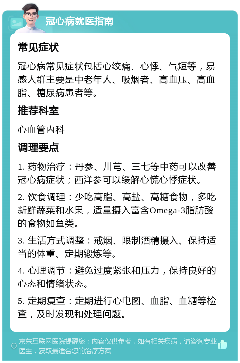 冠心病就医指南 常见症状 冠心病常见症状包括心绞痛、心悸、气短等，易感人群主要是中老年人、吸烟者、高血压、高血脂、糖尿病患者等。 推荐科室 心血管内科 调理要点 1. 药物治疗：丹参、川芎、三七等中药可以改善冠心病症状；西洋参可以缓解心慌心悸症状。 2. 饮食调理：少吃高脂、高盐、高糖食物，多吃新鲜蔬菜和水果，适量摄入富含Omega-3脂肪酸的食物如鱼类。 3. 生活方式调整：戒烟、限制酒精摄入、保持适当的体重、定期锻炼等。 4. 心理调节：避免过度紧张和压力，保持良好的心态和情绪状态。 5. 定期复查：定期进行心电图、血脂、血糖等检查，及时发现和处理问题。